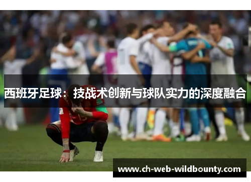 西班牙足球：技战术创新与球队实力的深度融合