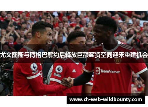 尤文图斯与博格巴解约后释放巨额薪资空间迎来重建机会