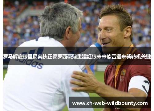 罗马解雇穆里尼奥扶正德罗西豪赌重建红狼未来能否迎来新转机关键 罗马解雇穆里尼奥扶正德罗西豪赌重建红狼未来能否迎来新转机关键