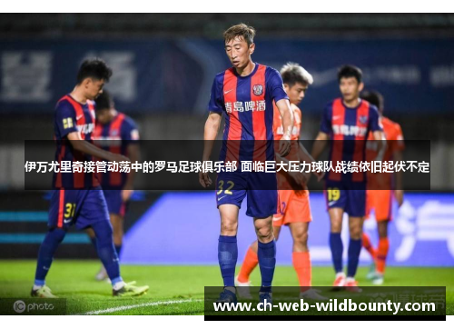 伊万尤里奇接管动荡中的罗马足球俱乐部 面临巨大压力球队战绩依旧起伏不定